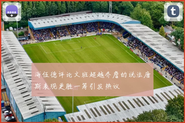 海伍德评论文班超越乔詹的说法唐斯表现更胜一筹引发热议