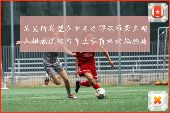 尼克斯有望在今年夺得双冠荣光湖人雄鹿连续两年止步首轮的尴尬局面