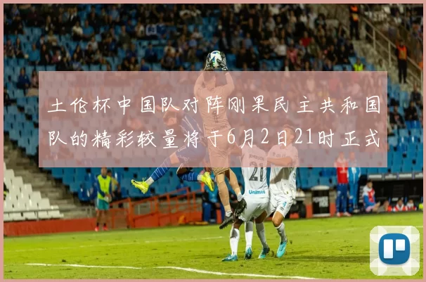 土伦杯中国队对阵刚果民主共和国队的精彩较量将于6月2日21时正式开启
