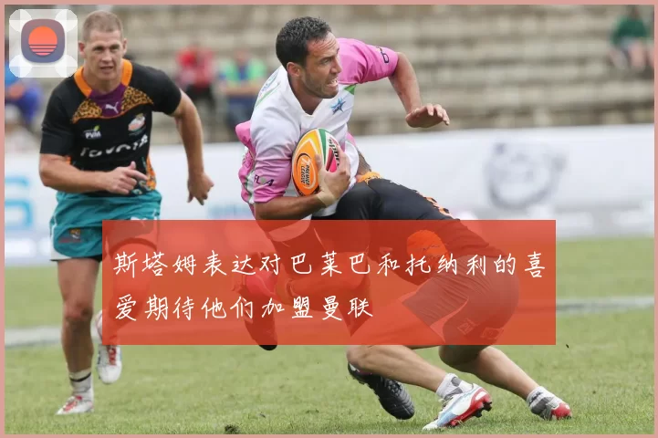 斯塔姆表达对巴莱巴和托纳利的喜爱期待他们加盟曼联