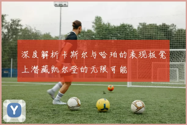 深度解析卡斯尔与哈珀的表现板凳上潜藏凯尔登的无限可能