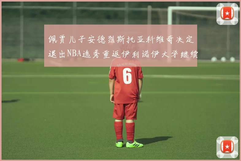 佩贾儿子安德烈斯托亚科维奇决定退出NBA选秀重返伊利诺伊大学继续学业