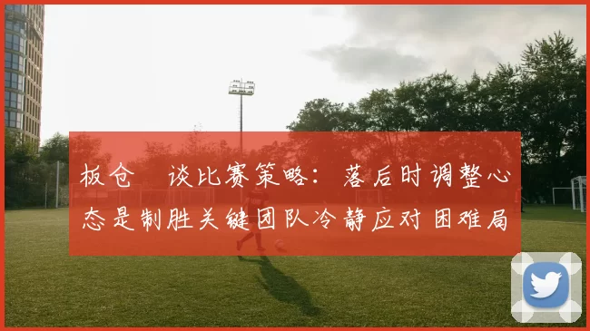 板仓滉谈比赛策略：落后时调整心态是制胜关键团队冷静应对困难局面