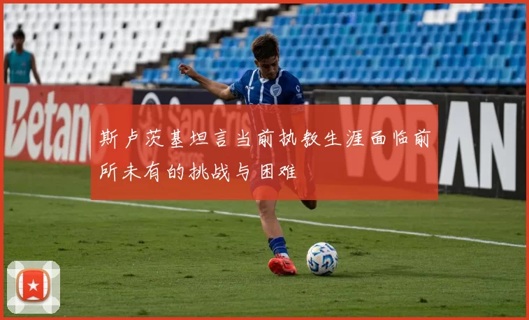 斯卢茨基坦言当前执教生涯面临前所未有的挑战与困难