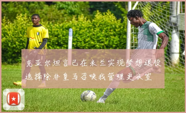 克亚尔坦言已在米兰实现梦想退役选择除非皇马召唤我管理更衣室