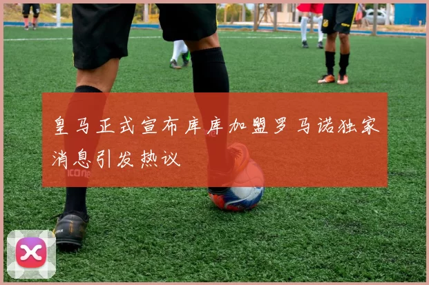 皇马正式宣布库库加盟罗马诺独家消息引发热议