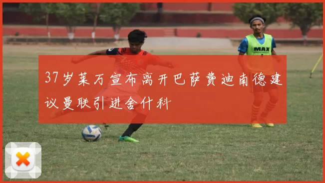 37岁莱万宣布离开巴萨费迪南德建议曼联引进舍什科
