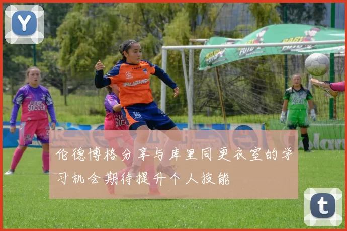 伦德博格分享与库里同更衣室的学习机会期待提升个人技能