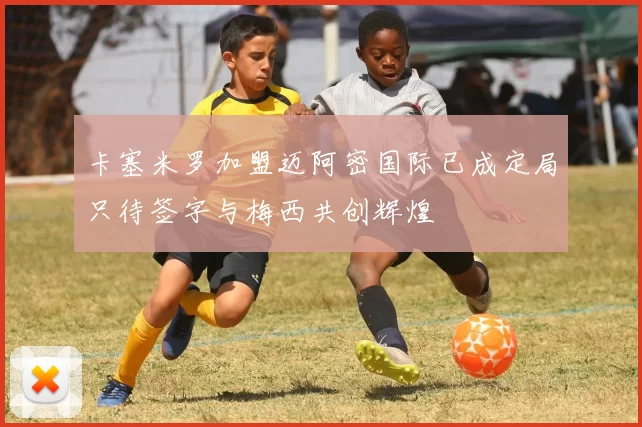 卡塞米罗加盟迈阿密国际已成定局只待签字与梅西共创辉煌