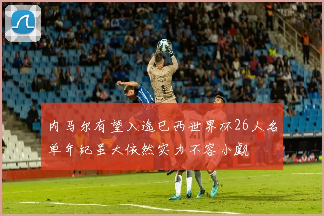 内马尔有望入选巴西世界杯26人名单年纪虽大依然实力不容小觑