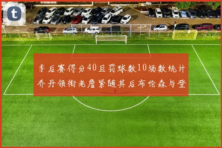 季后赛得分40且罚球数10场数统计乔丹领衔老詹紧随其后布伦森与登库并肩奋战